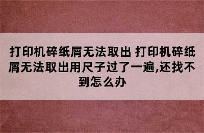 打印机碎纸屑无法取出 打印机碎纸屑无法取出用尺子过了一遍,还找不到怎么办